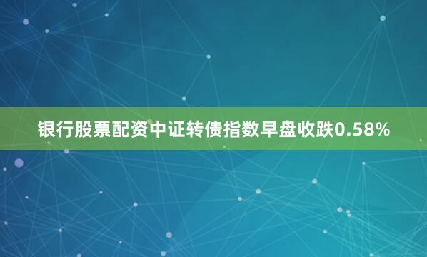 银行股票配资中证转债指数早盘收跌0.58%