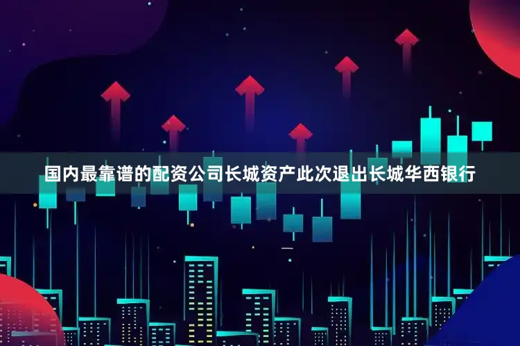 国内最靠谱的配资公司长城资产此次退出长城华西银行