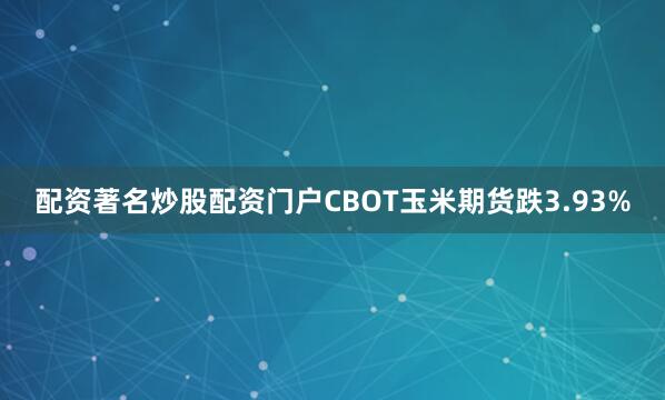 配资著名炒股配资门户CBOT玉米期货跌3.93%