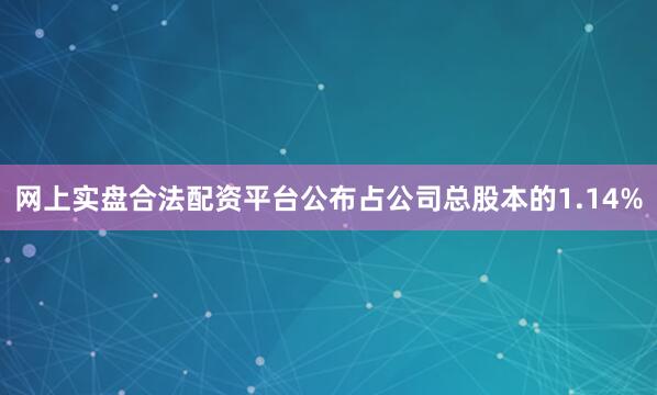 网上实盘合法配资平台公布占公司总股本的1.14%
