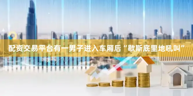 配资交易平台有一男子进入车厢后“歇斯底里地吼叫”