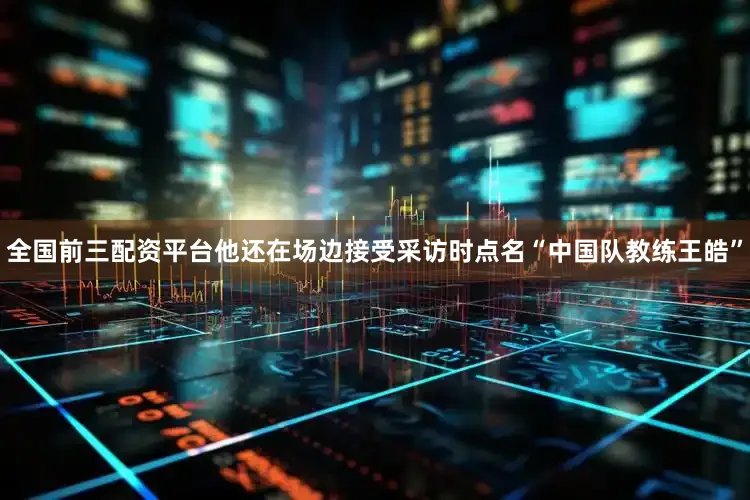 全国前三配资平台他还在场边接受采访时点名“中国队教练王皓”