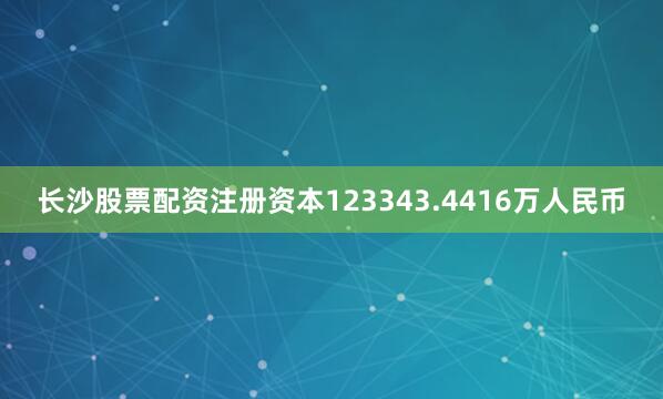 长沙股票配资注册资本123343.4416万人民币