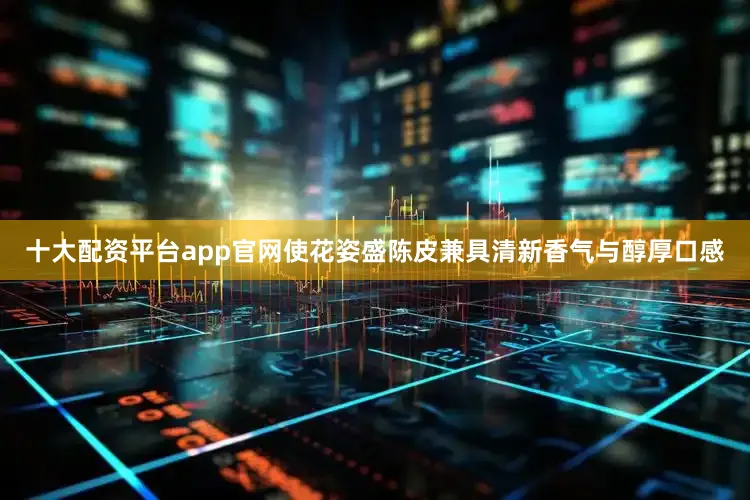 十大配资平台app官网使花姿盛陈皮兼具清新香气与醇厚口感