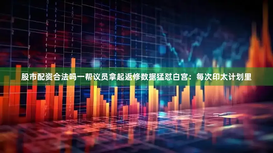 股市配资合法吗一帮议员拿起返修数据猛怼白宫：每次印太计划里