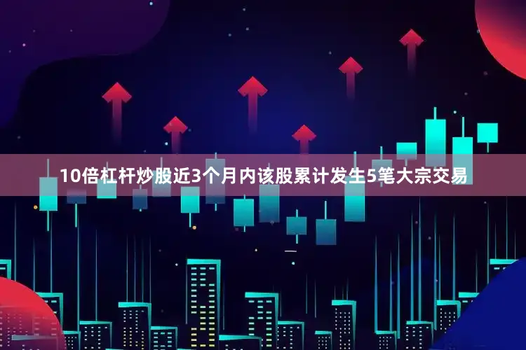 10倍杠杆炒股近3个月内该股累计发生5笔大宗交易