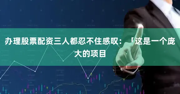 办理股票配资三人都忍不住感叹：「这是一个庞大的项目