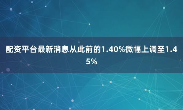 配资平台最新消息从此前的1.40%微幅上调至1.45%